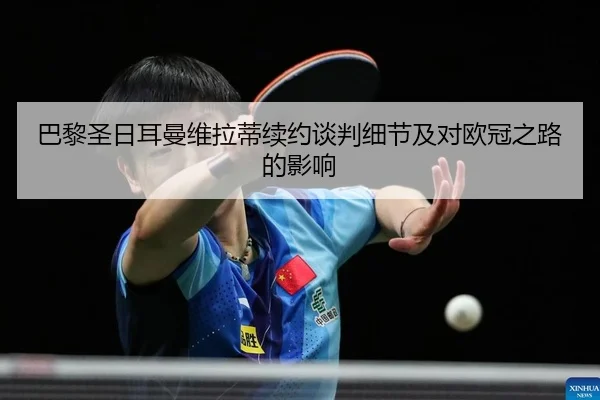 巴黎圣日耳曼维拉蒂续约谈判细节及对欧冠之路的影响