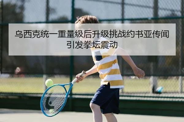 乌西克统一重量级后升级挑战约书亚传闻引发拳坛震动 | yaxin